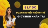 5 LÝ DO DOANH NGHIỆP KHÔNG THỂ GIỮ CHÂN NHÂN TÀI